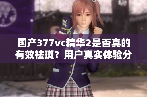 国产377vc精华2是否真的有效祛斑？用户真实体验分析