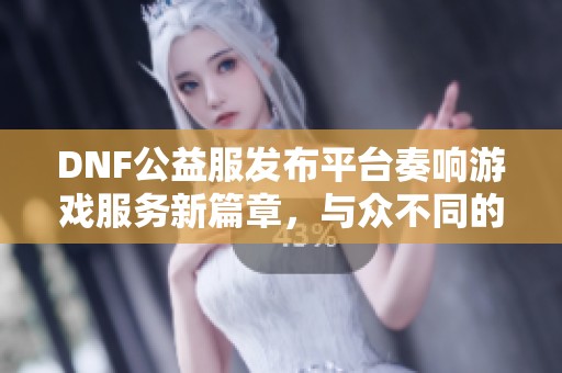 DNF公益服发布平台奏响游戏服务新篇章，与众不同的体验等你来探索