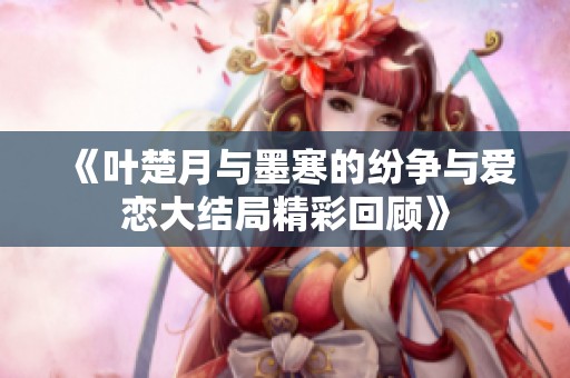 《叶楚月与墨寒的纷争与爱恋大结局精彩回顾》