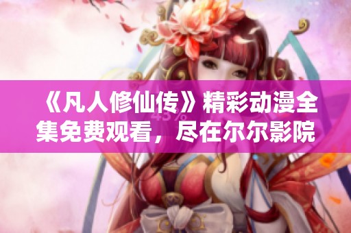 《凡人修仙传》精彩动漫全集免费观看，尽在尔尔影院