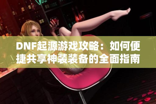 DNF起源游戏攻略：如何便捷共享神装装备的全面指南