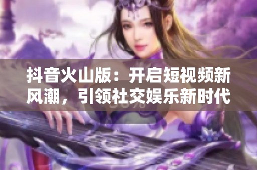 抖音火山版：开启短视频新风潮，引领社交娱乐新时代