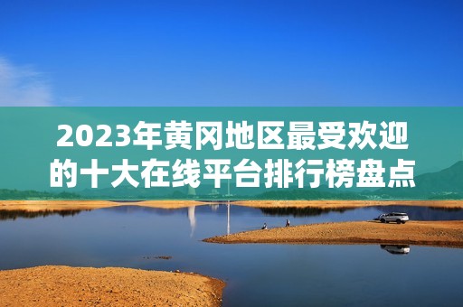 2023年黄冈地区最受欢迎的十大在线平台排行榜盘点