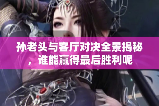 孙老头与客厅对决全景揭秘，谁能赢得最后胜利呢