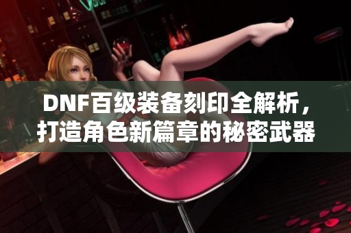 DNF百级装备刻印全解析，打造角色新篇章的秘密武器揭秘