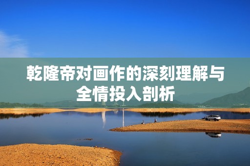 乾隆帝对画作的深刻理解与全情投入剖析