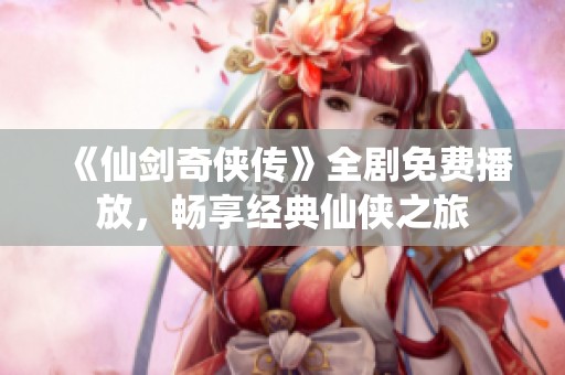 《仙剑奇侠传》全剧免费播放，畅享经典仙侠之旅