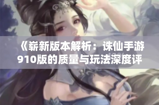 《崭新版本解析：诛仙手游910版的质量与玩法深度评测》