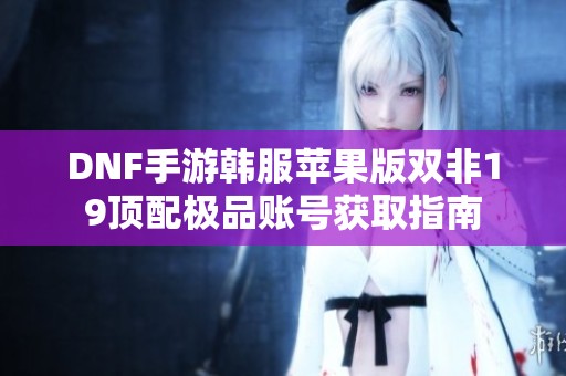 DNF手游韩服苹果版双非19顶配极品账号获取指南