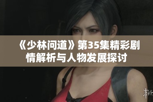 《少林问道》第35集精彩剧情解析与人物发展探讨