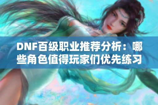 DNF百级职业推荐分析：哪些角色值得玩家们优先练习