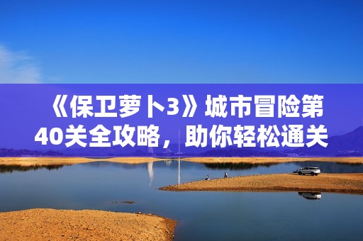 《保卫萝卜3》城市冒险第40关全攻略，助你轻松通关技巧分享！