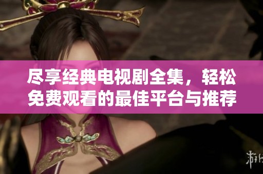 尽享经典电视剧全集，轻松免费观看的最佳平台与推荐