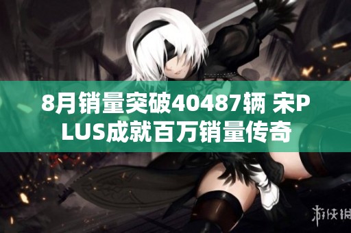 8月销量突破40487辆 宋PLUS成就百万销量传奇