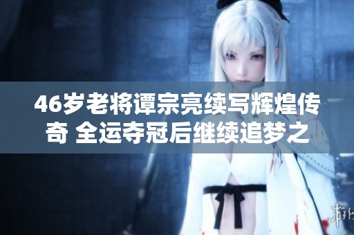 46岁老将谭宗亮续写辉煌传奇 全运夺冠后继续追梦之路