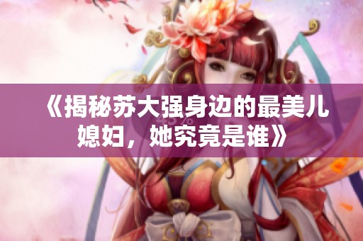 《揭秘苏大强身边的最美儿媳妇，她究竟是谁》