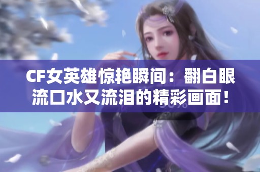 CF女英雄惊艳瞬间：翻白眼流口水又流泪的精彩画面！
