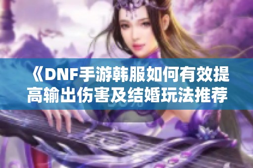 《DNF手游韩服如何有效提高输出伤害及结婚玩法推荐》
