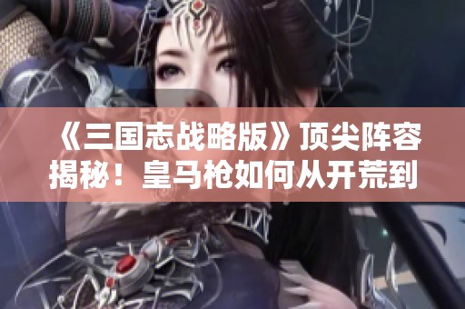 《三国志战略版》顶尖阵容揭秘！皇马枪如何从开荒到霸主之路