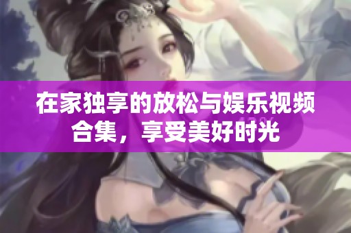 在家独享的放松与娱乐视频合集，享受美好时光