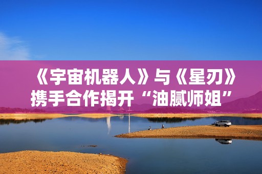 《宇宙机器人》与《星刃》携手合作揭开“油腻师姐”新篇章