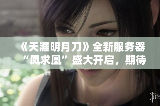 《天涯明月刀》全新服务器“凤求凰”盛大开启，期待与你共赴江湖冒险