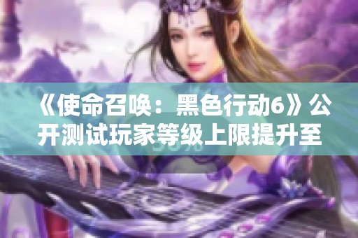 《使命召唤：黑色行动6》公开测试玩家等级上限提升至30级的重大更新解析