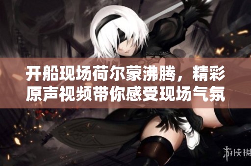开船现场荷尔蒙沸腾，精彩原声视频带你感受现场气氛