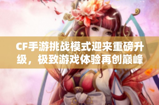 CF手游挑战模式迎来重磅升级，极致游戏体验再创巅峰
