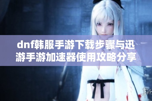 dnf韩服手游下载步骤与迅游手游加速器使用攻略分享