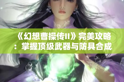 《幻想曹操传II》完美攻略：掌握顶级武器与防具合成秘诀，战力飙升