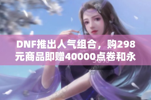 DNF推出人气组合，购298元商品即赠40000点卷和永久体验服资格