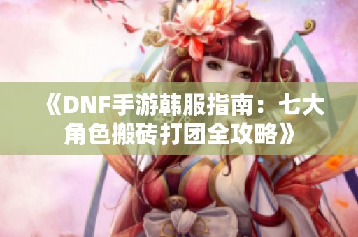 《DNF手游韩服指南：七大角色搬砖打团全攻略》