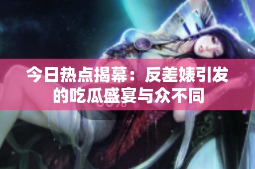 今日热点揭幕：反差婊引发的吃瓜盛宴与众不同