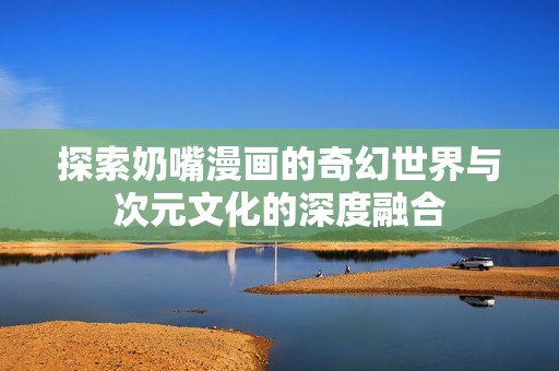探索奶嘴漫画的奇幻世界与次元文化的深度融合