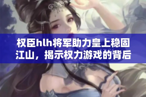 权臣hlh将军助力皇上稳固江山，揭示权力游戏的背后秘辛