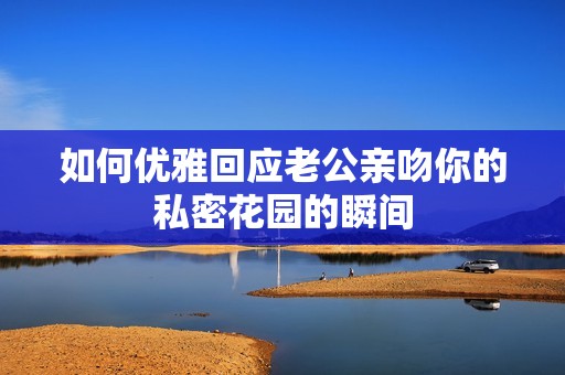 如何优雅回应老公亲吻你的私密花园的瞬间