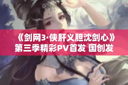 《剑网3·侠肝义胆沈剑心》第三季精彩PV首发 国创发布会盛况回顾