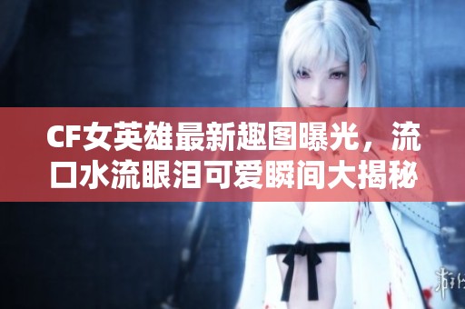 CF女英雄最新趣图曝光，流口水流眼泪可爱瞬间大揭秘