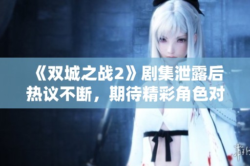 《双城之战2》剧集泄露后热议不断，期待精彩角色对决如何展开