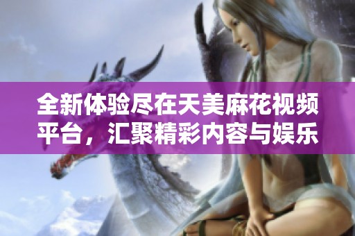 全新体验尽在天美麻花视频平台，汇聚精彩内容与娱乐盛宴