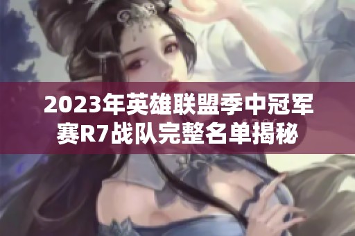 2023年英雄联盟季中冠军赛R7战队完整名单揭秘