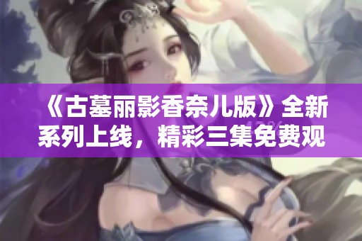 《古墓丽影香奈儿版》全新系列上线，精彩三集免费观看