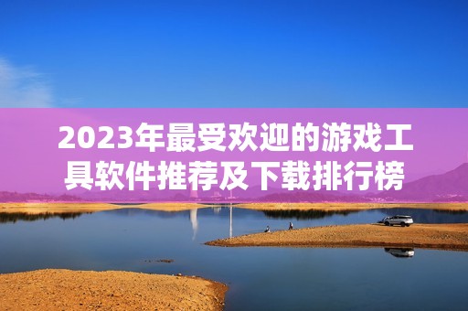 2023年最受欢迎的游戏工具软件推荐及下载排行榜