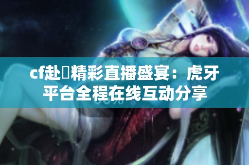 cf赴姎精彩直播盛宴：虎牙平台全程在线互动分享
