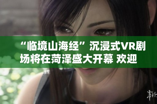 “临境山海经”沉浸式VR剧场将在菏泽盛大开幕 欢迎共襄盛举