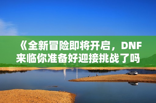 《全新冒险即将开启，DNF来临你准备好迎接挑战了吗》