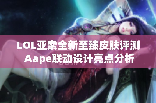 LOL亚索全新至臻皮肤评测 Aape联动设计亮点分析