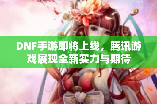 DNF手游即将上线，腾讯游戏展现全新实力与期待