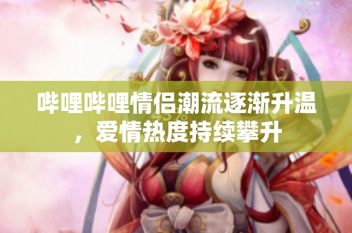 哔哩哔哩情侣潮流逐渐升温，爱情热度持续攀升